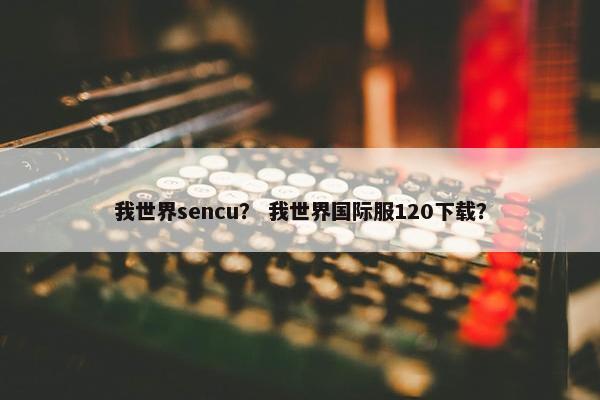 我世界sencu？ 我世界国际服120下载？