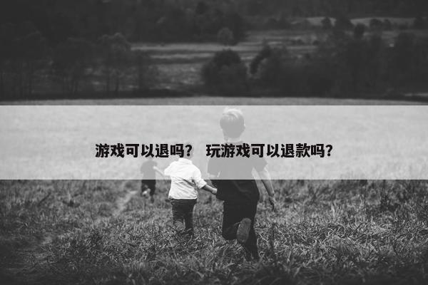 游戏可以退吗？ 玩游戏可以退款吗？