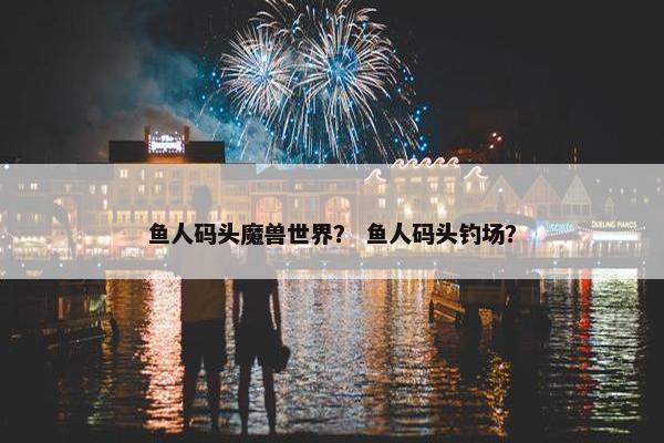 鱼人码头魔兽世界？ 鱼人码头钓场？