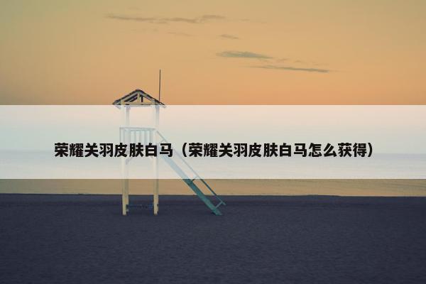 荣耀关羽皮肤白马（荣耀关羽皮肤白马怎么获得）