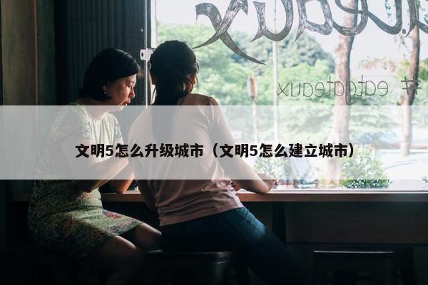 文明5怎么升级城市（文明5怎么建立城市）