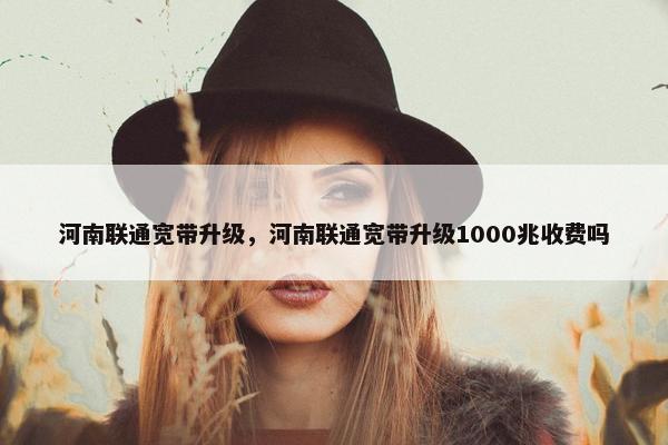 河南联通宽带升级，河南联通宽带升级1000兆收费吗