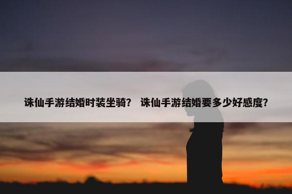 诛仙手游结婚时装坐骑？ 诛仙手游结婚要多少好感度？