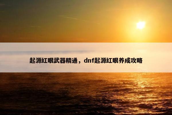 起源红眼武器精通，dnf起源红眼养成攻略