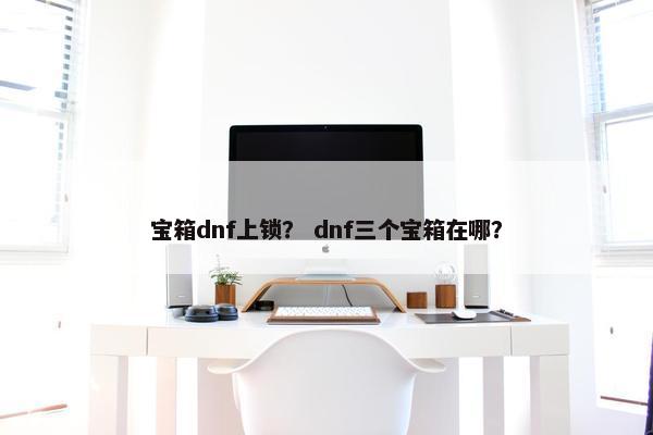 宝箱dnf上锁？ dnf三个宝箱在哪？