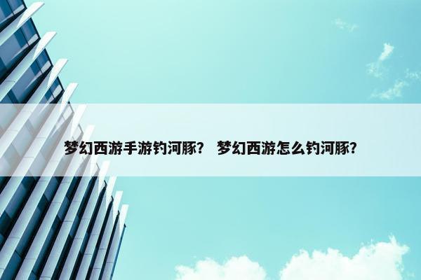 梦幻西游手游钓河豚？ 梦幻西游怎么钓河豚？