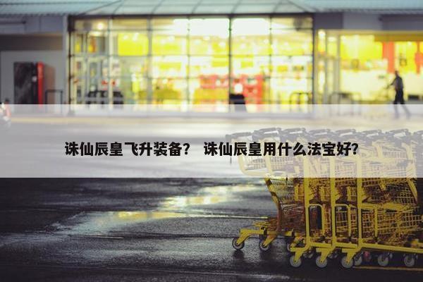 诛仙辰皇飞升装备？ 诛仙辰皇用什么法宝好？