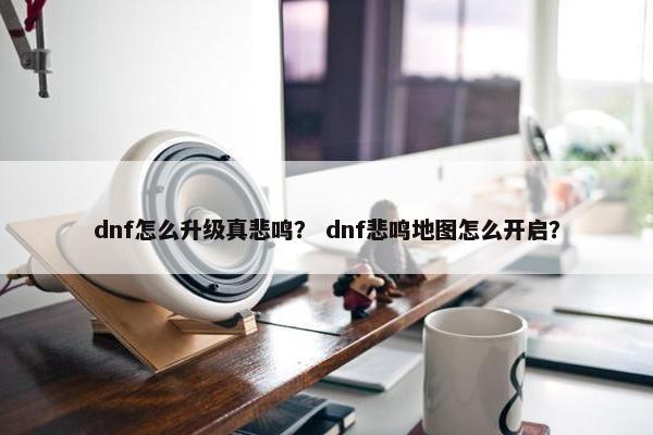 dnf怎么升级真悲鸣？ dnf悲鸣地图怎么开启？