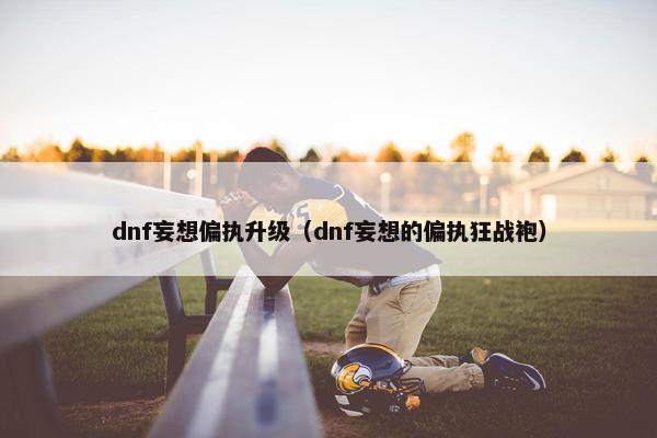 dnf妄想偏执升级（dnf妄想的偏执狂战袍）