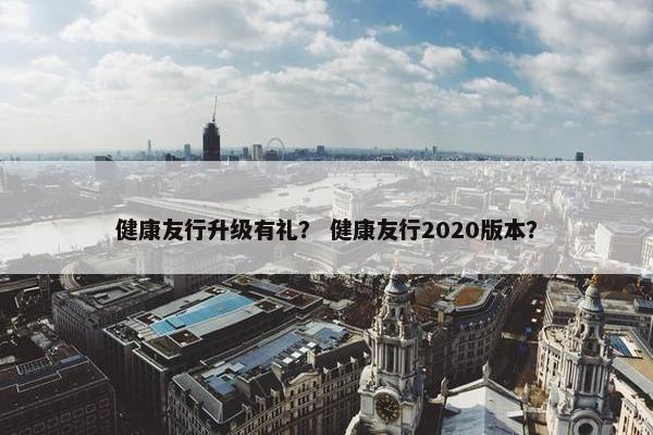 健康友行升级有礼？ 健康友行2020版本？