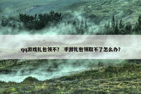 qq游戏礼包领不？ 手游礼包领取不了怎么办？