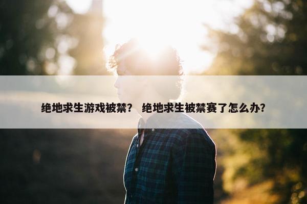 绝地求生游戏被禁？ 绝地求生被禁赛了怎么办？