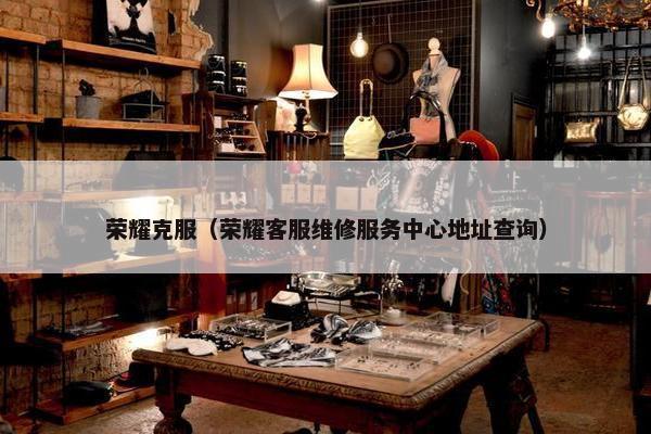 荣耀克服（荣耀客服维修服务中心地址查询）
