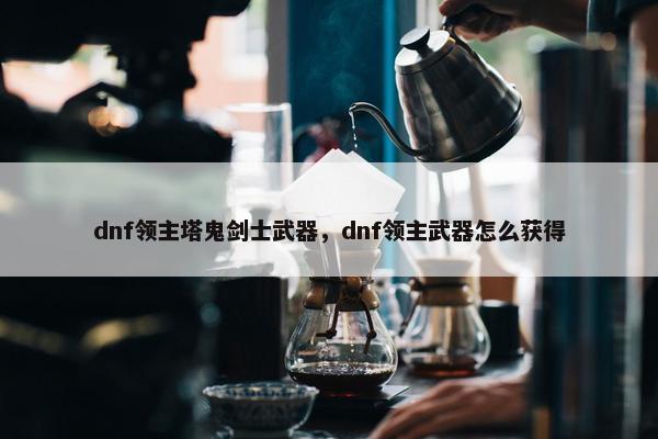 dnf领主塔鬼剑士武器，dnf领主武器怎么获得