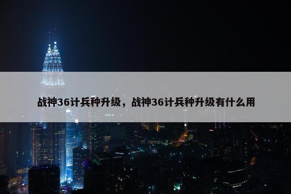 战神36计兵种升级，战神36计兵种升级有什么用