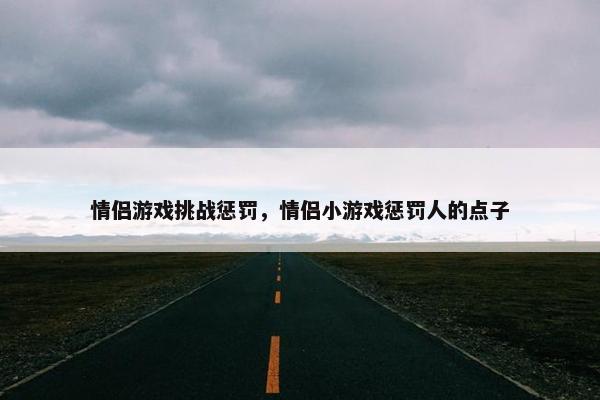 情侣游戏挑战惩罚，情侣小游戏惩罚人的点子