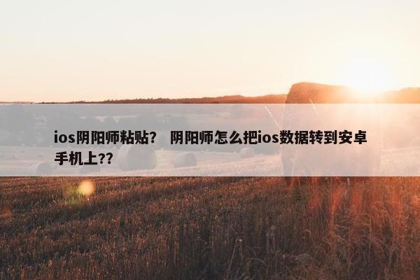 ios阴阳师粘贴？ 阴阳师怎么把ios数据转到安卓手机上?？