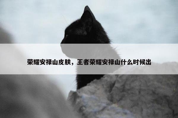 荣耀安禄山皮肤，王者荣耀安禄山什么时候出