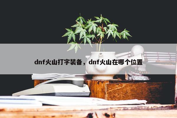 dnf火山打字装备，dnf火山在哪个位置