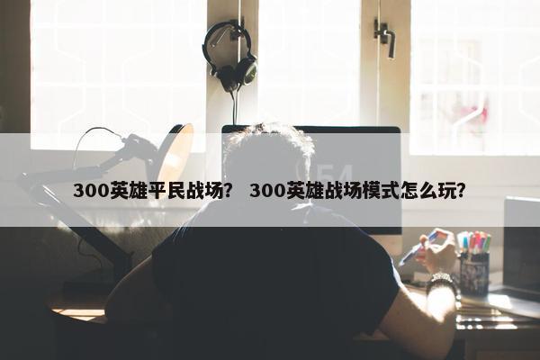 300英雄平民战场？ 300英雄战场模式怎么玩？