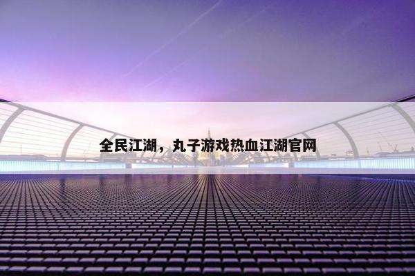 全民江湖，丸子游戏热血江湖官网