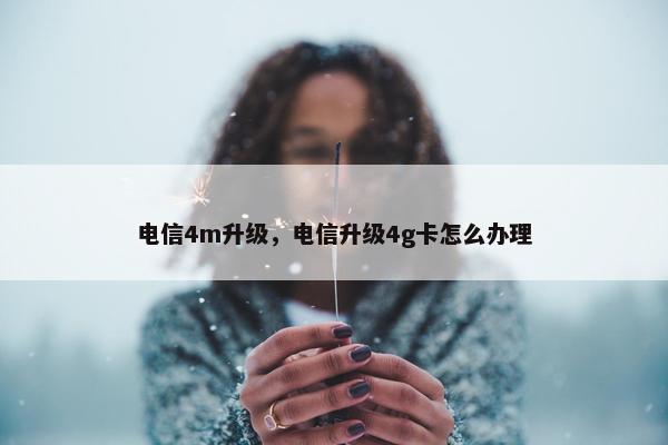 电信4m升级，电信升级4g卡怎么办理