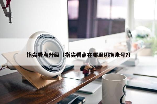 指尖看点升级（指尖看点在哪里切换账号?）