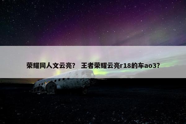 荣耀同人文云亮？ 王者荣耀云亮r18的车ao3？