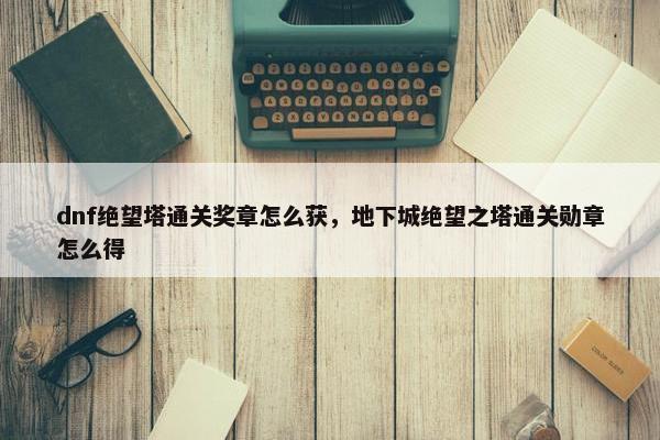 dnf绝望塔通关奖章怎么获，地下城绝望之塔通关勋章怎么得
