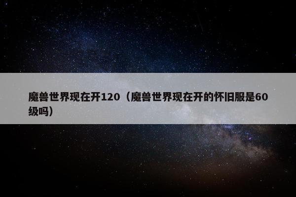 魔兽世界现在开120（魔兽世界现在开的怀旧服是60级吗）
