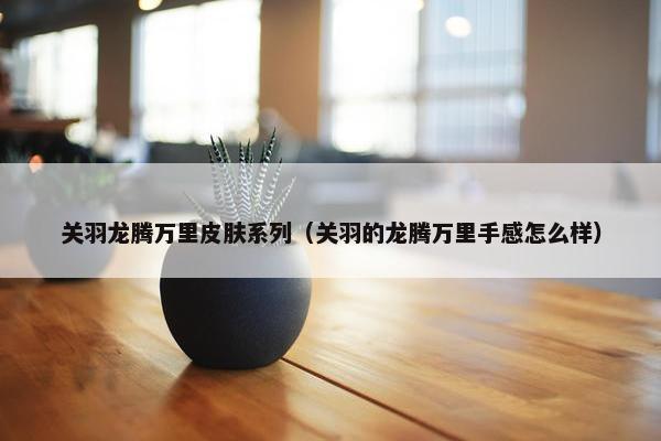 关羽龙腾万里皮肤系列（关羽的龙腾万里手感怎么样）