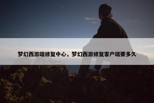 梦幻西游端修复中心，梦幻西游修复客户端要多久