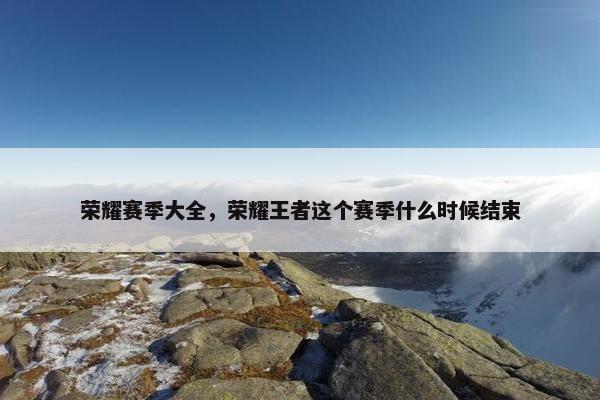 荣耀赛季大全，荣耀王者这个赛季什么时候结束