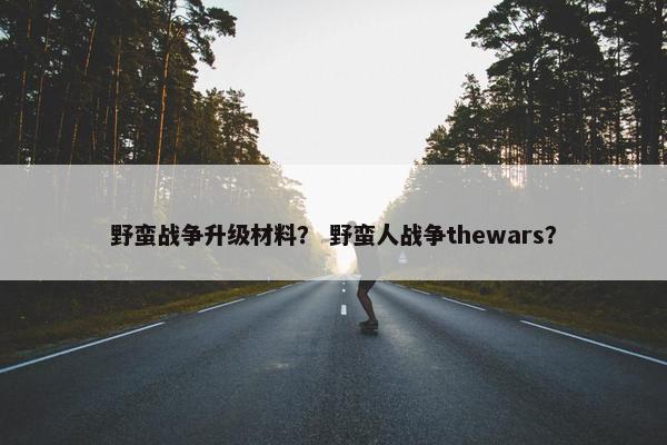 野蛮战争升级材料？ 野蛮人战争thewars？