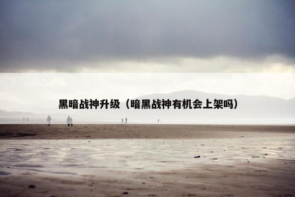 黑暗战神升级（暗黑战神有机会上架吗）