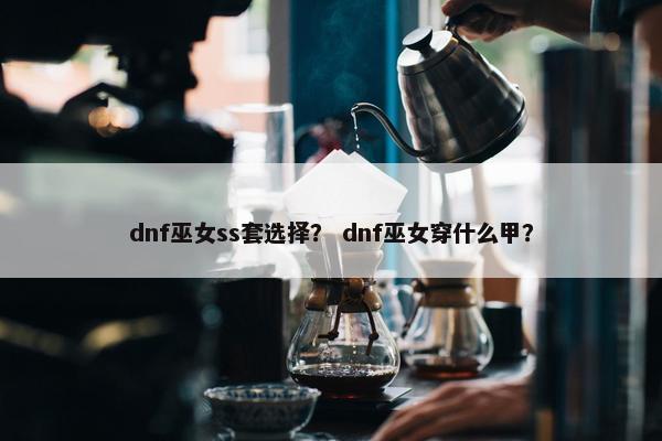 dnf巫女ss套选择？ dnf巫女穿什么甲？