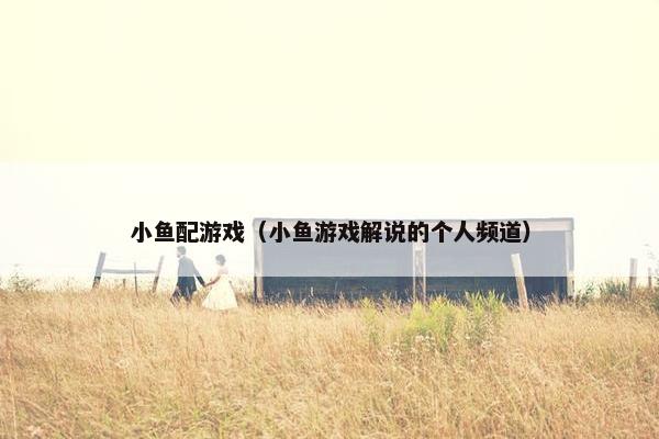 小鱼配游戏（小鱼游戏解说的个人频道）