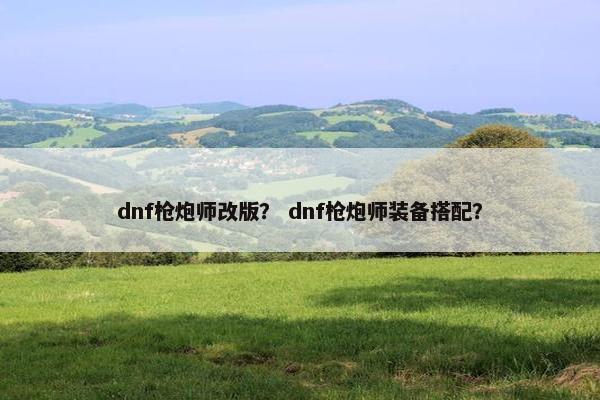 dnf枪炮师改版？ dnf枪炮师装备搭配？
