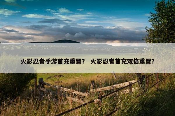 火影忍者手游首充重置？ 火影忍者首充双倍重置？