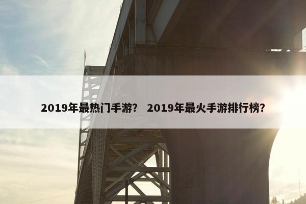2019年最热门手游？ 2019年最火手游排行榜？