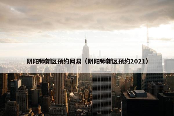 阴阳师新区预约网易（阴阳师新区预约2021）