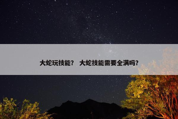 大蛇玩技能？ 大蛇技能需要全满吗？