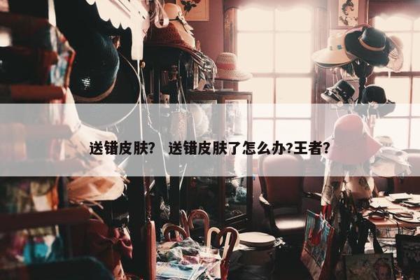 送错皮肤？ 送错皮肤了怎么办?王者？