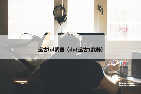 远古lol武器（dnf远古1武器）