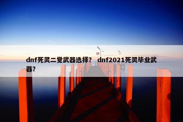 dnf死灵二觉武器选择？ dnf2021死灵毕业武器？