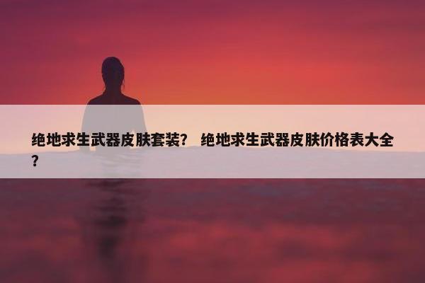 绝地求生武器皮肤套装？ 绝地求生武器皮肤价格表大全？