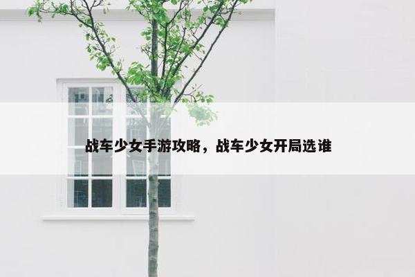 战车少女手游攻略，战车少女开局选谁