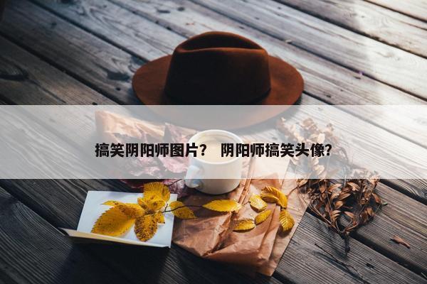 搞笑阴阳师图片？ 阴阳师搞笑头像？