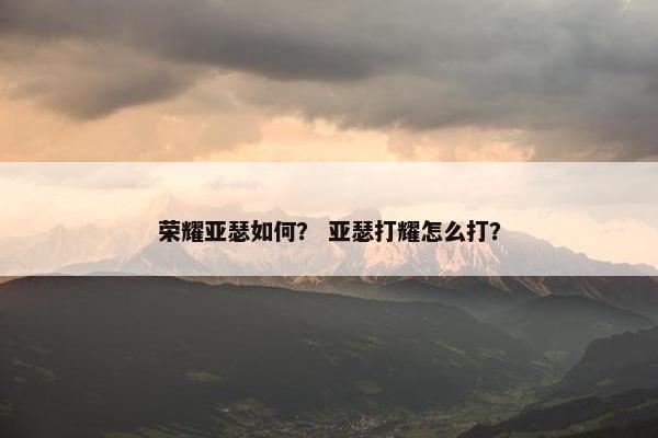 荣耀亚瑟如何？ 亚瑟打耀怎么打？