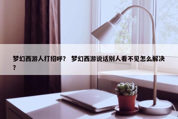 梦幻西游人打招呼？ 梦幻西游说话别人看不见怎么解决？